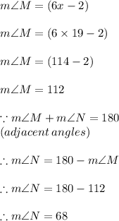 m\angle M = (6x - 2)\degree  \\  \\ m\angle M = (6 \times 19- 2)\degree  \\  \\ m\angle M = (114- 2)\degree  \\  \\  m\angle M =112\degree  \\  \\ \because m\angle M + m\angle N = 180\degree  \\ (adjacent \: angles) \\  \\ \therefore m\angle N = 180\degree   - m\angle M \\  \\ \therefore m\angle N = 180\degree   - 112 \degree \\  \\ \therefore m \angle N = 68\degree