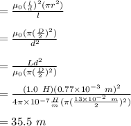 =\frac{\mu_0 (\frac{l}{d})^2 (\pi r^2)}{l}\\\\=\frac{\mu_0 ( \pi(\frac{D}{2})^2)}{d^2}\\\\=\frac{Ld^2}{\mu_0( \pi (\frac{D}{2})^2)}\\\\=\frac{(1.0 \ H)(0.77 \times 10^{-3} \ m)^2}{ 4 \pi \times 10^{-7} \frac{H}{m} (\pi (\frac{13 \times 10^{-2} \ m }{2})^2)}\\\\=35.5 \ m