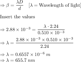 \Rightarrow \beta =\dfrac{\lambda D}{d}\quad [\lambda=\text{Wavelength of light}]\\\\\text{Insert the values}\\\\\Rightarrow 2.88\times 10^{-3}=\dfrac{\lambda \cdot 2.24}{0.510\times 10^{-3}}\\\\\Rightarrow \lambda =\dfrac{2.88\times 10^{-3}\times 0.510\times 10^{-3}}{2.24}\\\\\Rightarrow \lambda =0.6557\times 10^{-6}\ m\\\Rightarrow \lambda =655.7\ nm