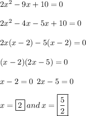 2 {x}^{2}  - 9x + 10 = 0 \\  \\ 2 {x}^{2}  - 4x - 5x + 10 = 0 \\  \\ 2x(x - 2) - 5(x - 2) = 0 \\  \\ (x - 2)(2x - 5) = 0 \\  \\ x - 2 = 0 \:  \: 2x - 5 = 0 \\  \\ x =  \boxed{2} \: and \: x =  \boxed{ \frac{5}{2} } \\  \\