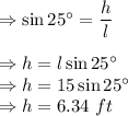 \Rightarrow \sin 25^{\circ}=\dfrac{h}{l}\\\\\Rightarrow h=l\sin 25^{\circ}\\\Rightarrow h=15\sin 25^{\circ}\\\Rightarrow h=6.34\ ft