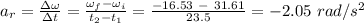 a_r = \frac{\Delta \omega}{\Delta t} = \frac{\omega_f  - \omega _i}{t_2-t_1} = \frac{-16.53 \ - \ 31.61}{23.5} = -2.05 \ rad/s^2