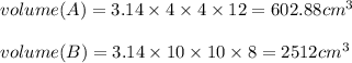 volume (A) = 3.14 \times 4 \times 4 \times 12 = 602.88 cm^3\\\\volume (B) = 3.14 \times 10 \times 10 \times 8 = 2512 cm^3