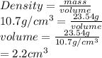 Density = \frac{mass}{volume}\\10.7 g/cm^{3} = \frac{23.54 g}{volume}\\volume = \frac{23.54 g}{10.7 g/cm^{3}}\\= 2.2 cm^{3}