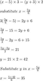 (x-5) \times 3 = (y+3)\times 2\\\\substitute \ x = \frac{5y}{6}\\\\3(\frac{5y}{6} -5) = 2y + 6\\\\\frac{5y}{2} - 15 = 2y + 6\\\\\frac{5y}{2} - 2y = 6 + 15\\\\\frac{5y-4y}{2} = 21\\\\y = 21 \times 2 = 42\\\\Substitute \ y \ in \ x = \frac{5y}{6} \\\\x = \frac{5 \times 42}{6} = 35