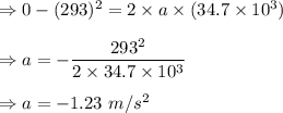 \Rightarrow 0-(293)^2=2\times a\times (34.7\times 10^3)\\\\\Rightarrow a=-\dfrac{293^2}{2\times 34.7\times 10^3}\\\\\Rightarrow a=-1.23\ m/s^2