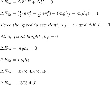 \Delta E_{th} + \Delta K.E + \Delta U = 0\\\\\Delta E_{th} + (\frac{1}{2} mv_f^2 - \frac{1}{2} mv_i^2) + (mgh_f - mgh_i) =0\\\\since \ the \ speed \ is \ constant, \ v_f = v_i \ and \ \Delta K.E = 0\\\\Also, \ final \ height \ , h _f= 0\\\\\Delta E_{th} - mgh_i = 0\\\\\Delta E_{th} = mgh_i\\\\\Delta E_{th} = 35 \times9.8 \times 3.8\\\\\Delta E_{th} = 1303.4 \ J