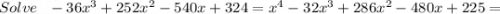 Solve~~-36x^{3}+252x^{2} -540x+324=x^{4} -32x^{3} +286x^{2} -480x+225=
