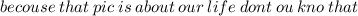 becouse \: that \: pic \: is \: about \: our \: life \: dont \: ou \: kno \: that