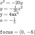 {x}^{2}  =  - 20y \\ y =  -  \frac{1}{20}  {x}^{2}  \\ { \tt{y = 4a {x}^{2} }} \\ a =  -  \frac{1}{5}  \\  \\ { \tt{focus = (0, \:  - 5)}}