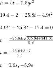 h = u t + 0.5 gt^2\\\\19.4 - 2 = 25.8 t + 4.9 t^2\\\\4.9 t^2 + 25.8 t - 17.4= 0 \\\\t = \frac{-25.8\pm\sqrt{665.64 + 341.04}}{9.8}\\\\t = \frac{-25.8\pm31.7}{9.8}\\\\t = 0.6 s, - 5.9 s