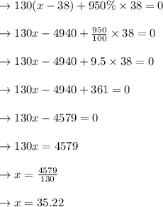 \to 130(x-38) +950 \%  \times 38=0\\\\\to 130x- 4940+\frac{950}{100} \times 38=0\\\\\to 130x- 4940+9.5\times 38=0\\\\\to 130x- 4940+361=0\\\\\to 130x- 4579=0\\\\\to 130x= 4579\\\\\to x= \frac{4579}{130}\\\\\to x= 35.22