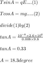 T sin A = q E.... (1)\\\\T cos A = m g ..... (2)\\\\divide (1) by (2)\\\\tan A = \frac{10^{-8}\times 2.6\times 10^6}{0.008\times 9.8}\\\\tan A = 0.33\\\\ A = 18.3 degree