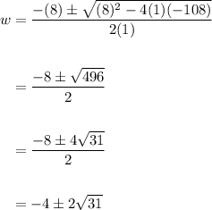 \displaystyle \begin{aligned} w&= \frac{-(8)\pm\sqrt{(8)^2-4(1)(-108)}}{2(1)} \\ \\ &=\frac{-8\pm\sqrt{496}}{2}\\ \\ &=\frac{-8\pm4\sqrt{31}}{2} \\ \\ &=-4 \pm 2\sqrt{31} \end{aligned}