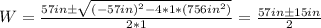 W = \frac{57in \pm \sqrt{(-57in)^2 - 4*1*(756in^2)} }{2*1} = \frac{57in \pm 15in}{2}