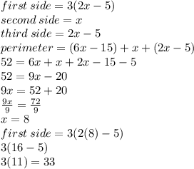 first \: side = 3(2x - 5) \\ second \: side = x \\ third \: side = 2x - 5 \\ perimeter = (6x - 15) + x + (2x - 5) \\ 52 = 6x + x + 2x - 15 - 5 \\ 52 = 9x - 20 \\ 9x = 52 + 20 \\  \frac{9x}{9}  =  \frac{72}{9}  \\ x = 8 \\ first \: side = 3(2(8) - 5) \\ 3(16 - 5) \\ 3(11) = 33