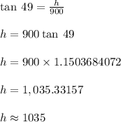 \tan \: 49 \degree =   \frac{h}{900}  \\  \\ h = 900 \tan \: 49 \degree \\  \\ h = 900 \times 1.1503684072 \\  \\ h = 1,035.33157 \\  \\ h \approx 1035