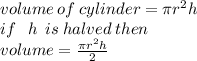 volume \: of \: cylinder = \pi {r}^{2} h \\ if \ \: \: h \: \:  is \: halved \: then \\ volume =  \frac{\pi {r}^{2} h}{2}