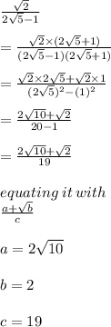 \frac{ \sqrt{2} }{2 \sqrt{5} - 1 }  \\  \\  = \frac{ \sqrt{2}  \times (2 \sqrt{5}  + 1 )}{(2 \sqrt{5} - 1)(2 \sqrt{5}  + 1) }  \\  \\ = \frac{ \sqrt{2}  \times 2 \sqrt{5}  + \sqrt{2}  \times 1 }{(2 \sqrt{5} ) ^{2} - (1)^{2}}  \\  \\ = \frac{ 2 \sqrt{10}  + \sqrt{2}}{20  - 1}  \\  \\ = \frac{ 2 \sqrt{10}  + \sqrt{2}}{19}  \\  \\ equating \: it \: with \:  \\ \frac{ a  + \sqrt{b}}{c}  \\  \\ a = 2 \sqrt{10}  \\  \\ b = 2 \\  \\ c = 19