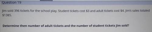 Pls help me!!

Jim sold 396 tickets for the school play. Student tickets cost $3 and adult $4. Jim