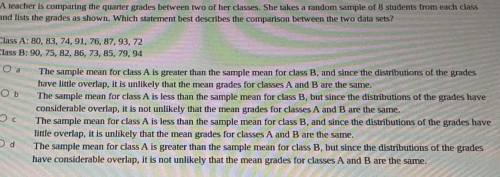 A teacher is comparing the quarter grades between two of her classes. She takes a random sample of