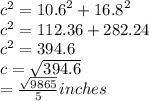 {c}^{2}  =  {10.6}^{2}  +  {16.8}^{2} \\  {c}^{2}   = 112.36 + 282.24 \\  {c}^{2}  = 394.6 \\ c =  \sqrt{394.6} \\  =  \frac{ \sqrt{9865} }{5}  inches