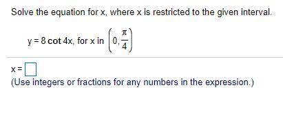 Solve the equation for​ x, where x is restricted to the given interval.

y=8cot4x, for x in (0, pi