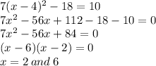 7(x - 4) {}^{2}  - 18 = 10 \\ 7 {x}^{2}  - 56x + 112 - 18 - 10 = 0 \\ 7x {}^{2}  - 56x + 84 = 0 \\ (x -  6)(x - 2) = 0 \\ x = 2 \: and \: 6