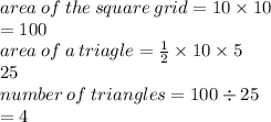area \: of \: the \: square \: grid = 10 \times 10 \\ =  100 \\ area \: of \: a \: triagle =  \frac{1}{2}  \times 10 \times 5 \\ 25 \\ number \: of \: triangles = 100 \div 25 \\  = 4