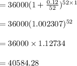 =36000(1 + \frac{0.12}{52})^{52 \times 1}\\\\=36000 (1.002307)^{52}\\\\=36000 \times 1.12734\\\\=40584.28