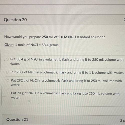 How would you prepare 250 mL of 5.0 M NaCl standard solution?

Given: 1 mole of NaCl = 58.4 grams.