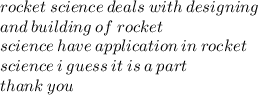 rocket \: science \: deals \: with \: designing \\ and \: building \: of \: rocket \\ science \: have \: application \: in \: rocke t \\ science \: i \: guess \: it \: is \: a \: part \:  \\ thank \: you