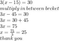 3(x - 15) = 30 \\ multiply \: in \: between \: brcket \\ 3x - 45 = 30 \\ 3x = 30 + 45\\ 3x = 75 \\ x =  \frac{75}{3}  = 25 \\ thank \: you