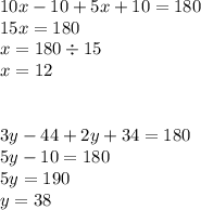 10x - 10 + 5x + 10  = 180 \\ 15x = 180 \\ x = 180 \div 15 \\ x = 12 \\  \\  \\ 3y - 44 + 2y + 34 = 180 \\ 5y - 10 = 180 \\ 5y = 190 \\ y = 38