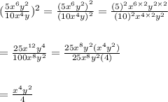 (\frac{5 {x}^{6} {y}^{2}  }{10 {x}^{4} y} ) ^{2}  =  \frac{ {(5 {x}^{6}  {y}^{2} )}^{2} }{ {(10 {x}^{4}y) }^{2} }  =  \frac{ {(5)}^{2}   {x}^{6 \times 2} {y}^{2 \times 2} }{ {(10)}^{2} {x}^{4 \times 2} { {y}^{2} }}  \\  \\  \\  =  \frac{25 {x}^{12}  {y}^{4} }{100 {x}^{8} {y}^{2}  }  =  \frac{25 {x}^{8}  {y}^{2}( {x}^{4} {y}^{2})  }{25 {x}^{8} {y}^{2} (4)}   \\  \\  \\  =  \frac{ {x}^{4} {y}^{2}  }{4}