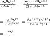 \frac{(2 {a}^{3} {b}^{4} ) ^{3}  }{(2a {b}^{2}) ^{5}  }  =  \frac{ {(2)}^{3}  {a}^{3 \times 3}  {b}^{4 \times 3} }{ {(2)}^{5}  {a}^{5} {b}^{2 \times 5}  }  \\  \\  \\  =  \frac{8 {a}^{9}  {b}^{12} }{32 {a}^{5}  {b}^{10} }  =  \frac{8 {a}^{5} {b}^{10}( {a}^{4} {b}^{2}) }{8 {a}^{5} {b}^{10} (4) }  \\  \\  =  \frac{ {a}^{4} {b}^{2}  }{4}