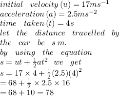 initial \:  \:  \:  \: velocity \:(u) = 17m {s}^{ - 1}  \\ acceleration \: (a) = 2.5 m {s}^{ - 2}  \\ time \:  \:  \:  \: taken \: (t) = 4s \\ let \:  \:  \:  \: the \:  \:  \:  \: distance \:  \:  \:  \: travelled \:  \:  \:  \: by \:  \:  \:  \:  \\ the \:  \:  \:  \: car \:  \:  \:  \: be \:  \:  \:  \: s \: m. \\ by \:  \:  \:  \: using \:  \:  \:  \: the \:  \:  \:  \: equation \\ s =  ut +  \frac{1}{2} a {t}^{2} \:  \:  \: we \:  \:  \:  \: get \\ s = 17 \times 4 +  \frac{1}{2}(2.5) {(4)}^{2}  \\  \:  \:  \:  \:  = 68 +  \frac{1}{2}  \times 2.5 \times 16 \\  \:  \:  \:  \:  = 68 + 10 = 78 \\