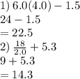 1) \: 6.0(4.0) - 1.5 \\ 24 - 1.5 \\  = 22.5 \\ 2) \:  \frac{18}{2.0}  +5 .3 \\ 9 + 5.3 \\  = 14.3