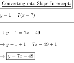 \boxed{\text{\underline{Converting into Slope-Intercept:}}}\\\\y-1=7(x-7)\\\rule{150}{0.5}\\\\\rightarrow y - 1 = 7x - 49\\\\\rightarrow y - 1 + 1 = 7x -49 + 1\\\\\rightarrow \boxed{y=7x -48}\\\rule{150}{0,5}