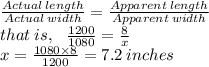 \frac{Actual \: length}{Actual \: width}  =  \frac{Apparent \: length}{Apparent \: width}  \\  that \: is, \:  \:  \: \frac{1200}{1080}  =  \frac{8}{x}  \\ x =  \frac{1080 \times 8}{1200}  = 7.2 \: inches
