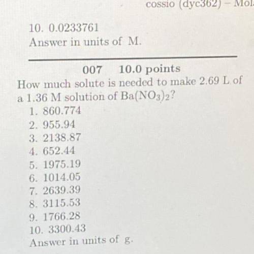 007

10.0 points
How much solute is needed to make 2.69 L of
a 1.36 M solution of Ba(NO3)2?
1. 860