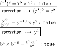 { \rm{ {(7}^{1}) ^{9    }  = 7 {}^{5} \times  {7}^{5}  :   \: { \tt{ \red{false}}} }} \\{ \boxed{ \mathfrak{correction \dashrightarrow \: ( {7}^{1}) {}^{9}  =  {7}^{9}  }}} \\ \\  { \rm{ \frac{ {y}^{13} }{ {( {y}^{2}) }^{6} } =  {y}^{ - 10}   \times  {y}^{9}  :  \:{ \tt { \red{false}}}}} \\ { \boxed{ \mathfrak{correction \:  \dashrightarrow \:  { \rm{{y}^{1} }}}}} \\  \\ { \rm{ {b}^{4}  \times  {b}^{ - 6}  =   \frac{ {b}^{1}  \times  {b}^{3} }{ {b}^{6} } }} \:  :  \: { \tt{ \green{true}}}