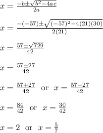 x = \frac{-b\pm\sqrt{b^2-4ac}}{2a}\\\\x = \frac{-(-57)\pm\sqrt{(-57)^2-4(21)(30)}}{2(21)}\\\\x = \frac{57\pm\sqrt{729}}{42}\\\\x = \frac{57\pm27}{42}\\\\x = \frac{57+27}{42} \ \text{ or } \ x = \frac{57-27}{42}\\\\x = \frac{84}{42} \ \text{ or } \ x = \frac{30}{42}\\\\x = 2 \ \text{ or } \ x = \frac{5}{7}\\\\