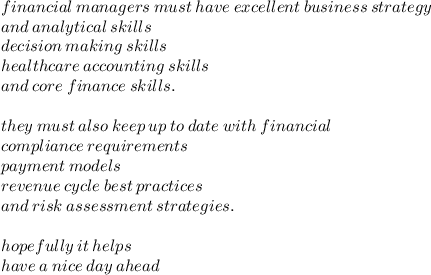 financial \: managers \: must \: have \: excellent \: business \: strategy  \\ and \: analytical \: skills \\ decision \: making \: skills \\ healthcare \: accounting \: skills \\ and \: core \: finance \: skills. \\  \\ they \: must \: also \: keep \: up \: to \: date \: with \: financial \\ compliance \: requirements \\ payment \: models \\ revenue \: cycle \: best \: practices \\ and \: risk \: assessment \: strategies. \\  \\ hopefully \: it \: helps \\ have \: a \: nice \: day \: ahead