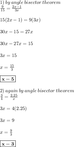 1) \: by \: angle \: bisector \: theorem \\  \frac{9}{15}  =  \frac{2x - 1}{3x}  \\  \\ 15(2x - 1) = 9(3x) \\  \\ 30x - 15 = 27x \\  \\ 30x - 27x = 15 \\  \\ 3x = 15 \\  \\ x =  \frac{15}{3}  \\  \\ \red{ \boxed{ \bold{ x = 5}}} \\  \\ 2) \: again \: by \: angle \: bisector \: theorem \\  \frac{3}{4}  =  \frac{2.25}{x}  \\  \\ 3x = 4(2.25) \\  \\ 3x = 9 \\  \\ x =  \frac{9}{3}  \\  \\  \purple{ \boxed{ \bold{x = 3}}}