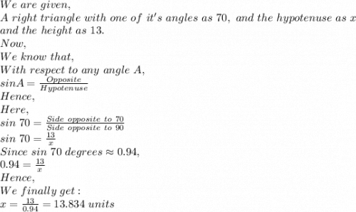 We\ are\ given,\\A\ right\ triangle\ with\ one\ of\ it's\ angles\ as\ 70,\ and\ the\ hypotenuse\ as\ x\\ and\ the\ height\ as\ 13.\\Now,\\We\ know\ that,\\With\ respect\ to\ any\ angle\ A,\\sin A=\frac{Opposite}{Hypotenuse}\\ Hence,\\Here,\\sin\ 70=\frac{Side\ opposite\ to\ 70}{Side\ opposite\ to\ 90} \\ sin\ 70=\frac{13}{x}\\ Since\ sin\ 70\ degrees \approx 0.94,\\0.94=\frac{13}{x}\\ Hence,\\We\ finally\ get:\\x=\frac{13}{0.94} =13.834\ units