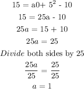 \begin{gathered} 15\text{ = a\lparen0+ 5\rparen}^2\text{ - 10} \\ 15\text{ = 25a - 10} \\ 25a\text{ =  15 + 10} \\ 25a\text{ = 25} \\ Divide\text{ both sides by 25} \\ \frac{25a}{25}\text{ = }\frac{25}{25} \\ a\text{ = 1} \end{gathered}